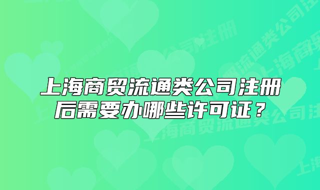上海商贸流通类公司注册后需要办哪些许可证?