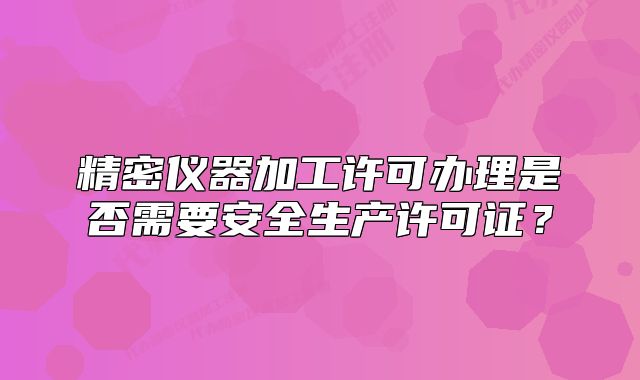 精密仪器加工许可办理是否需要安全生产许可证？