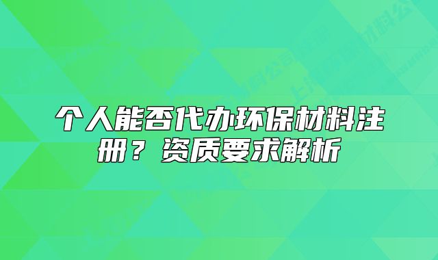 个人能否代办环保材料注册？资质要求解析
