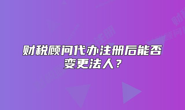 财税顾问代办注册后能否变更法人?