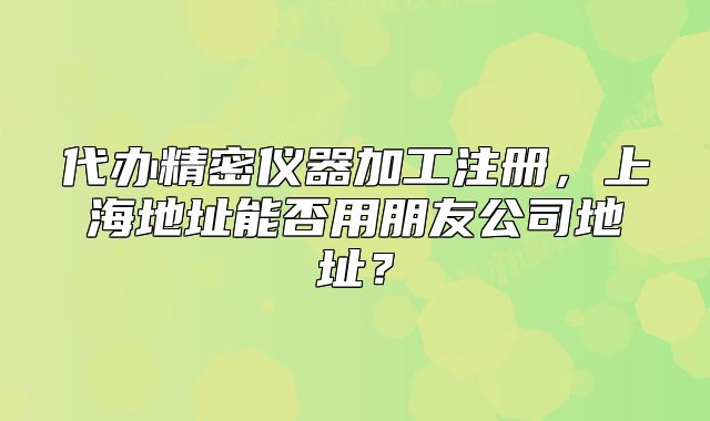 代办精密仪器加工注册,上海地址能否用朋友公司地址?