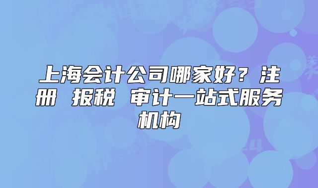 上海会计公司哪家好?注册 报税 审计一站式服务机构