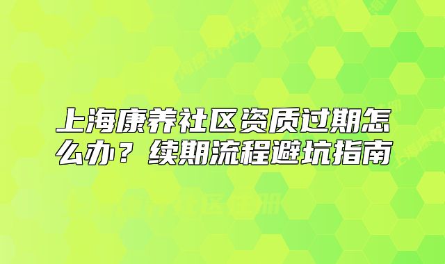 上海康养社区资质过期怎么办?续期流程避坑指南