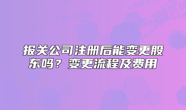 报关公司注册后能变更股东吗?变更流程及费用