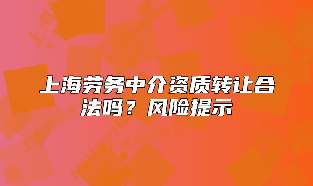 上海劳务中介资质转让合法吗?风险提示