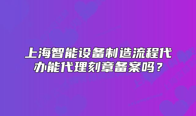 上海智能设备制造流程代办能代理刻章备案吗？