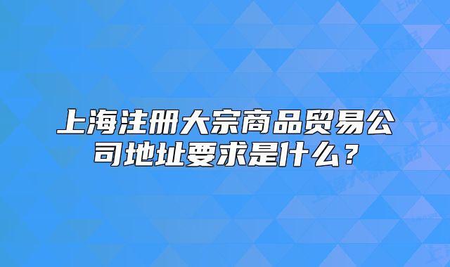 上海注册大宗商品贸易公司地址要求是什么?
