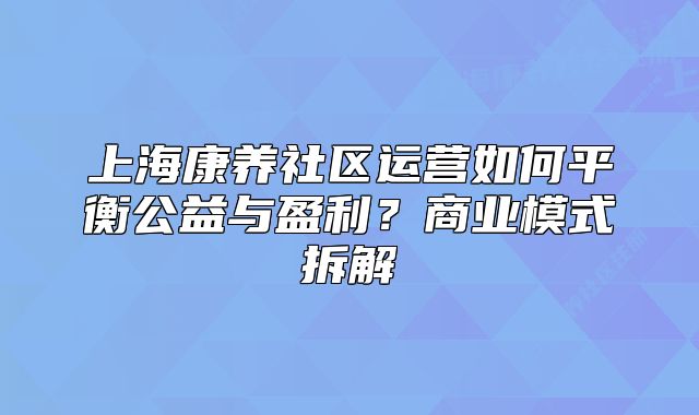 上海康养社区运营如何平衡公益与盈利?商业模式拆解
