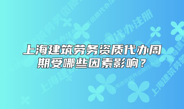 上海建筑劳务资质代办周期受哪些因素影响？