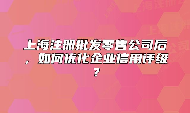 上海注册批发零售公司后,如何优化企业信用评级?