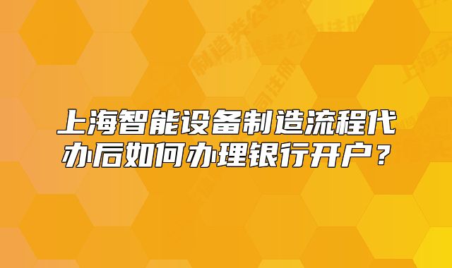 上海智能设备制造流程代办后如何办理银行开户?