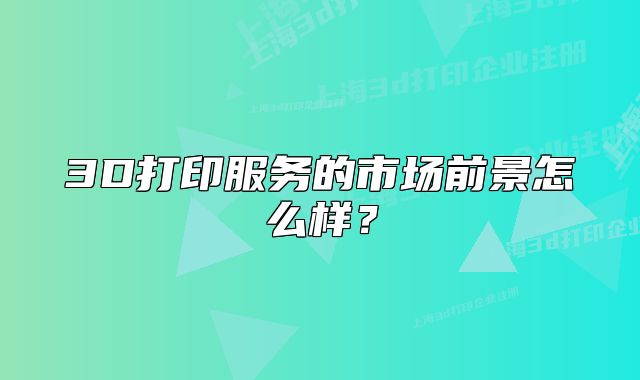 3D打印服务的市场前景怎么样?