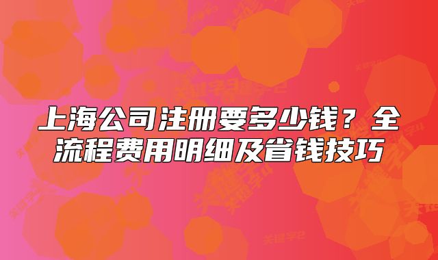 上海公司注册要多少钱？全流程费用明细及省钱技巧