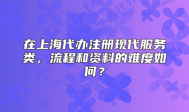 在上海代办注册现代服务类,流程和资料的难度如何?