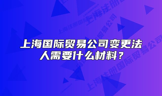 上海国际贸易公司变更法人需要什么材料？