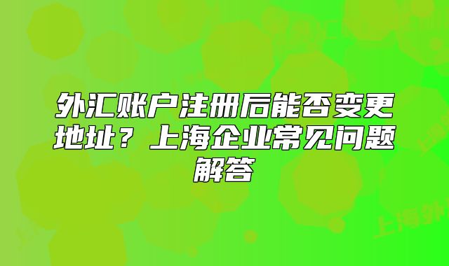 外汇账户注册后能否变更地址?上海企业常见问题解答