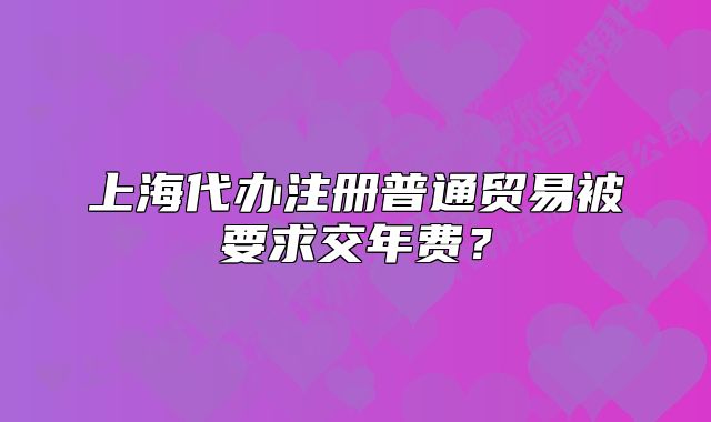 上海代办注册普通贸易被要求交年费?