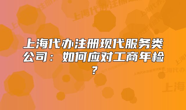 上海代办注册现代服务类公司:如何应对工商年检?