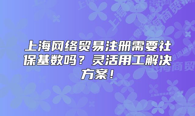 上海网络贸易注册需要社保基数吗?灵活用工解决方案!