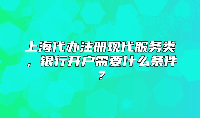 上海代办注册现代服务类，银行开户需要什么条件？