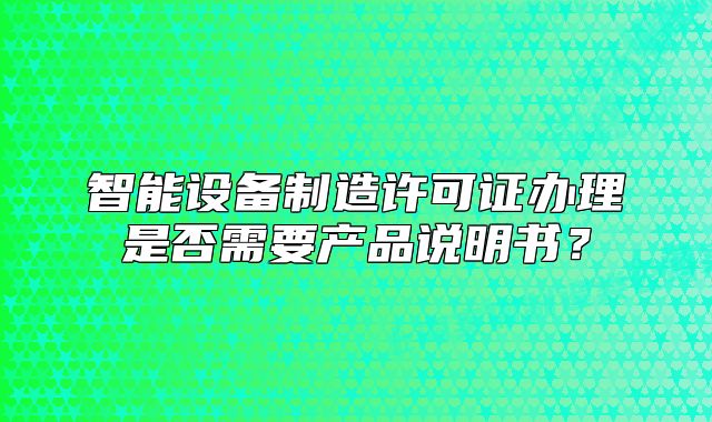 智能设备制造许可证办理是否需要产品说明书?
