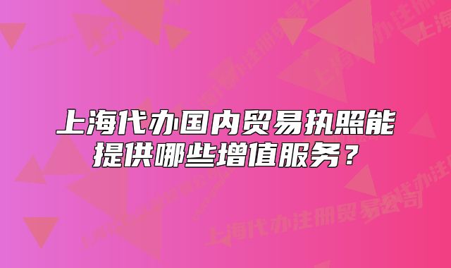 上海代办国内贸易执照能提供哪些增值服务?