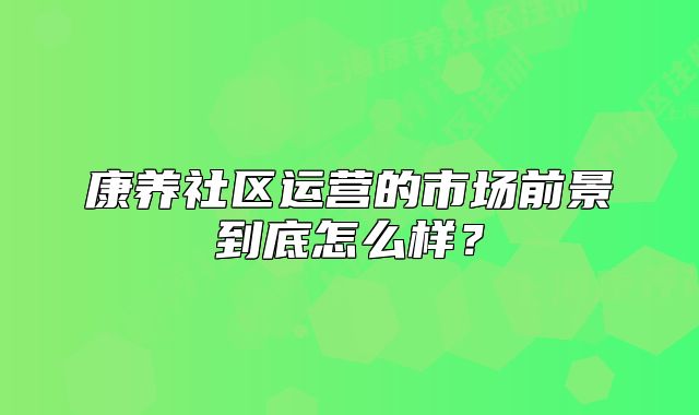 康养社区运营的市场前景到底怎么样？