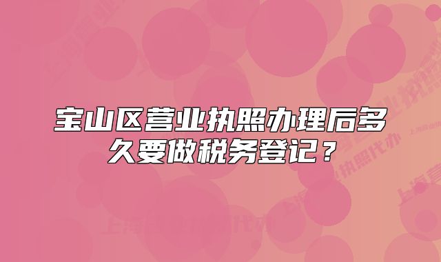 宝山区营业执照办理后多久要做税务登记?