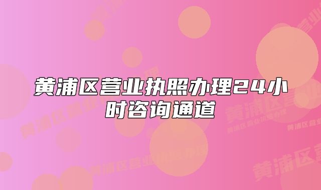黄浦区营业执照办理24小时咨询通道