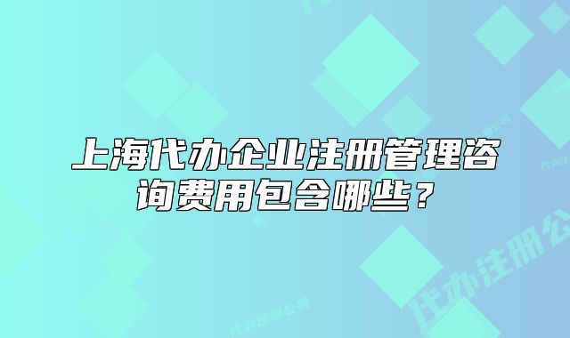 上海代办企业注册管理咨询费用包含哪些?