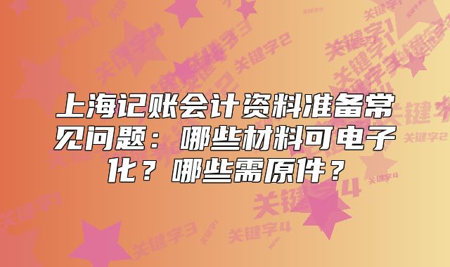 上海记账会计资料准备常见问题：哪些材料可电子化？哪些需原件？