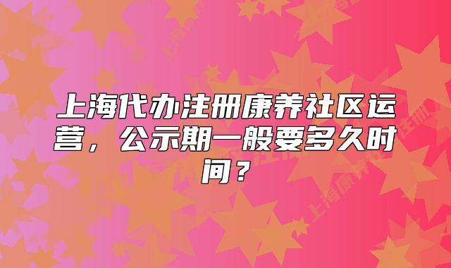 上海代办注册康养社区运营，公示期一般要多久时间？