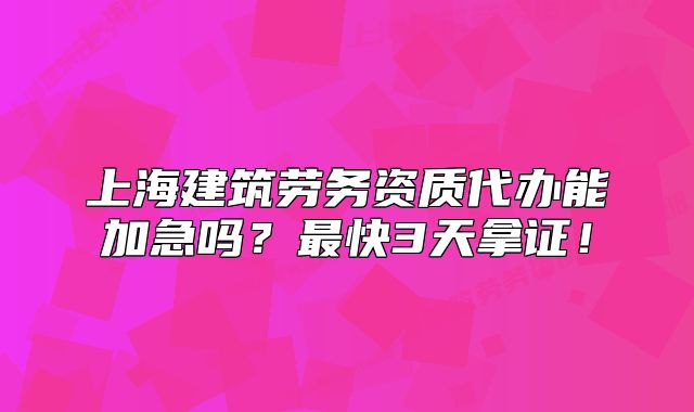 上海建筑劳务资质代办能加急吗?最快3天拿证!
