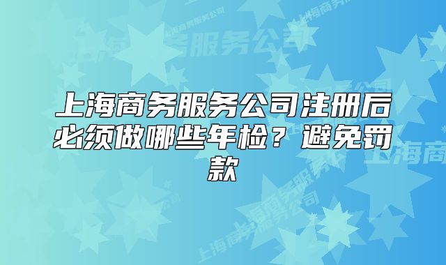 上海商务服务公司注册后必须做哪些年检？避免罚款