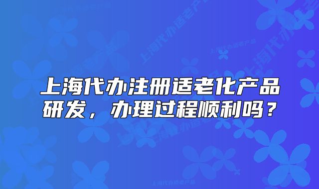上海代办注册适老化产品研发,办理过程顺利吗?