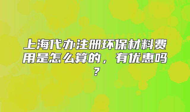 上海代办注册环保材料费用是怎么算的，有优惠吗？