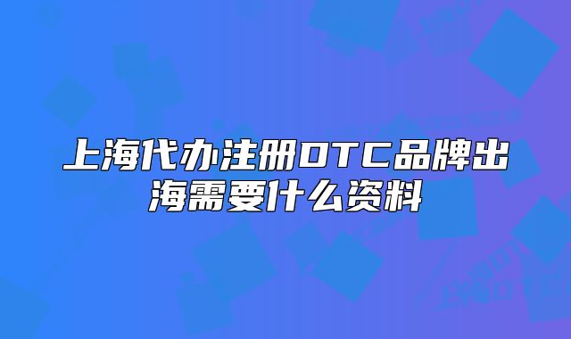 上海代办注册DTC品牌出海需要什么资料
