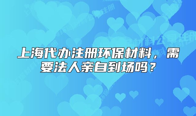 上海代办注册环保材料，需要法人亲自到场吗？