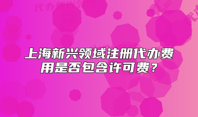上海新兴领域注册代办费用是否包含许可费?