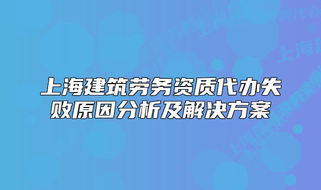 上海建筑劳务资质代办失败原因分析及解决方案