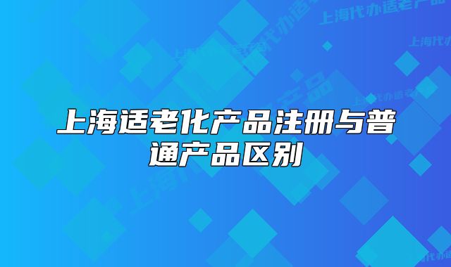 上海适老化产品注册与普通产品区别