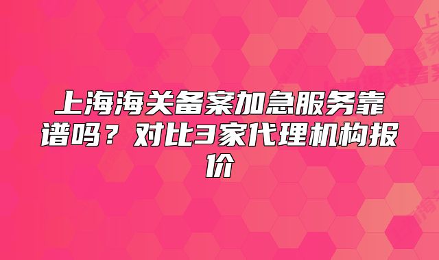 上海海关备案加急服务靠谱吗?对比3家代理机构报价