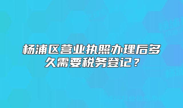 杨浦区营业执照办理后多久需要税务登记？