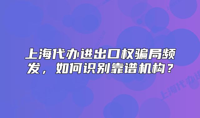 上海代办进出口权骗局频发，如何识别靠谱机构？