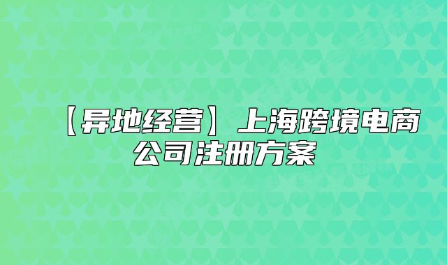【异地经营】上海跨境电商公司注册方案