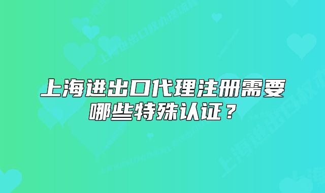 上海进出口代理注册需要哪些特殊认证?