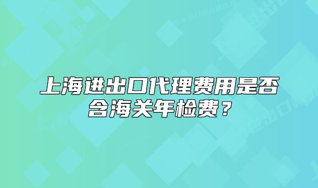 上海进出口代理费用是否含海关年检费?