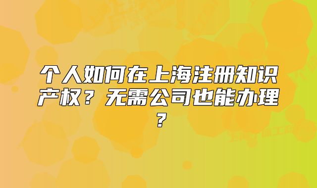 个人如何在上海注册知识产权？无需公司也能办理？