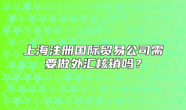 上海注册国际贸易公司需要做外汇核销吗？