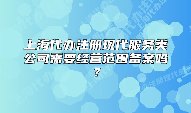上海代办注册现代服务类公司需要经营范围备案吗?